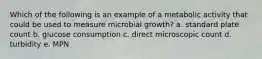 Which of the following is an example of a metabolic activity that could be used to measure microbial growth? a. standard plate count b. glucose consumption c. direct microscopic count d. turbidity e. MPN