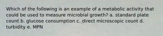 Which of the following is an example of a metabolic activity that could be used to measure microbial growth? a. standard plate count b. glucose consumption c. direct microscopic count d. turbidity e. MPN