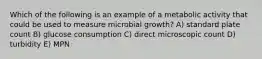 Which of the following is an example of a metabolic activity that could be used to measure microbial growth? A) standard plate count B) glucose consumption C) direct microscopic count D) turbidity E) MPN