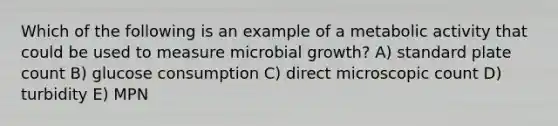 Which of the following is an example of a metabolic activity that could be used to measure microbial growth? A) standard plate count B) glucose consumption C) direct microscopic count D) turbidity E) MPN