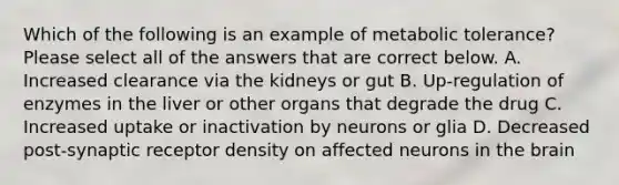 Which of the following is an example of metabolic tolerance? Please select all of the answers that are correct below. A. Increased clearance via the kidneys or gut B. Up-regulation of enzymes in the liver or other organs that degrade the drug C. Increased uptake or inactivation by neurons or glia D. Decreased post-synaptic receptor density on affected neurons in the brain