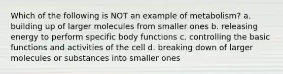 Which of the following is NOT an example of metabolism? a. building up of larger molecules from smaller ones b. releasing energy to perform specific body functions c. controlling the basic functions and activities of the cell d. breaking down of larger molecules or substances into smaller ones