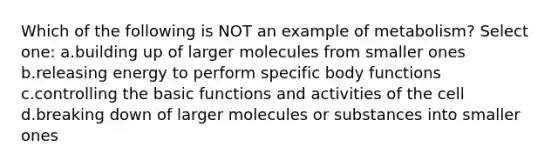 Which of the following is NOT an example of metabolism? Select one: a.building up of larger molecules from smaller ones b.releasing energy to perform specific body functions c.controlling the basic functions and activities of the cell d.breaking down of larger molecules or substances into smaller ones