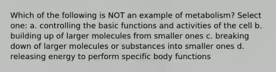 Which of the following is NOT an example of metabolism? Select one: a. controlling the basic functions and activities of the cell b. building up of larger molecules from smaller ones c. breaking down of larger molecules or substances into smaller ones d. releasing energy to perform specific body functions