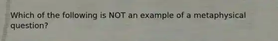 Which of the following is NOT an example of a metaphysical question?