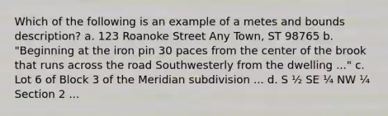 Which of the following is an example of a metes and bounds description? a. 123 Roanoke Street Any Town, ST 98765 b. "Beginning at the iron pin 30 paces from the center of the brook that runs across the road Southwesterly from the dwelling ..." c. Lot 6 of Block 3 of the Meridian subdivision ... d. S ½ SE ¼ NW ¼ Section 2 ...