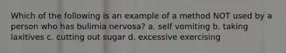 Which of the following is an example of a method NOT used by a person who has bulimia nervosa? a. self vomiting b. taking laxitives c. cutting out sugar d. excessive exercising