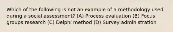 Which of the following is not an example of a methodology used during a social assessment? (A) Process evaluation (B) Focus groups research (C) Delphi method (D) Survey administration