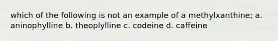 which of the following is not an example of a methylxanthine; a. aninophylline b. theoplylline c. codeine d. caffeine