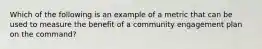 Which of the following is an example of a metric that can be used to measure the benefit of a community engagement plan on the command?