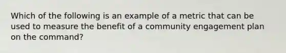 Which of the following is an example of a metric that can be used to measure the benefit of a community engagement plan on the command?