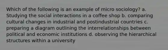 Which of the following is an example of micro sociology? a. Studying the social interactions in a coffee shop b. comparing cultural changes in industrial and postindustrial countries c. preparing a diagram outlining the interrelationships between political and economic institutions d. observing the hierarchical structures within a university