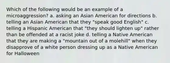 Which of the following would be an example of a microaggression? a. asking an Asian American for directions b. telling an Asian American that they "speak good English" c. telling a Hispanic American that "they should lighten up" rather than be offended at a racist joke d. telling a Native American that they are making a "mountain out of a molehill" when they disapprove of a white person dressing up as a Native American for Halloween