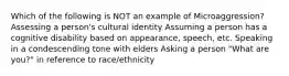 Which of the following is NOT an example of Microaggression? Assessing a person's cultural identity Assuming a person has a cognitive disability based on appearance, speech, etc. Speaking in a condescending tone with elders Asking a person "What are you?" in reference to race/ethnicity