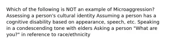 Which of the following is NOT an example of Microaggression? Assessing a person's cultural identity Assuming a person has a cognitive disability based on appearance, speech, etc. Speaking in a condescending tone with elders Asking a person "What are you?" in reference to race/ethnicity