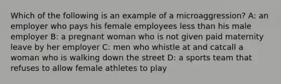 Which of the following is an example of a microaggression? A: an employer who pays his female employees less than his male employer B: a pregnant woman who is not given paid maternity leave by her employer C: men who whistle at and catcall a woman who is walking down the street D: a sports team that refuses to allow female athletes to play