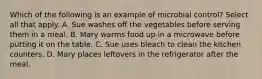 Which of the following is an example of microbial control? Select all that apply. A. Sue washes off the vegetables before serving them in a meal. B. Mary warms food up in a microwave before putting it on the table. C. Sue uses bleach to clean the kitchen counters. D. Mary places leftovers in the refrigerator after the meal.