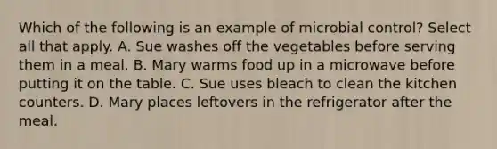 Which of the following is an example of microbial control? Select all that apply. A. Sue washes off the vegetables before serving them in a meal. B. Mary warms food up in a microwave before putting it on the table. C. Sue uses bleach to clean the kitchen counters. D. Mary places leftovers in the refrigerator after the meal.