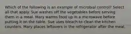 Which of the following is an example of microbial control? Select all that apply. Sue washes off the vegetables before serving them in a meal. Mary warms food up in a microwave before putting it on the table. Sue uses bleach to clean the kitchen counters. Mary places leftovers in the refrigerator after the meal.