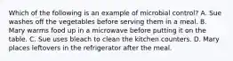 Which of the following is an example of microbial control? A. Sue washes off the vegetables before serving them in a meal. B. Mary warms food up in a microwave before putting it on the table. C. Sue uses bleach to clean the kitchen counters. D. Mary places leftovers in the refrigerator after the meal.