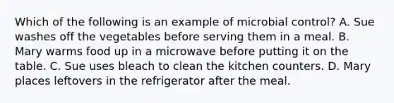 Which of the following is an example of microbial control? A. Sue washes off the vegetables before serving them in a meal. B. Mary warms food up in a microwave before putting it on the table. C. Sue uses bleach to clean the kitchen counters. D. Mary places leftovers in the refrigerator after the meal.