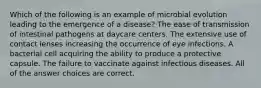 Which of the following is an example of microbial evolution leading to the emergence of a disease? The ease of transmission of intestinal pathogens at daycare centers. The extensive use of contact lenses increasing the occurrence of eye infections. A bacterial cell acquiring the ability to produce a protective capsule. The failure to vaccinate against infectious diseases. All of the answer choices are correct.