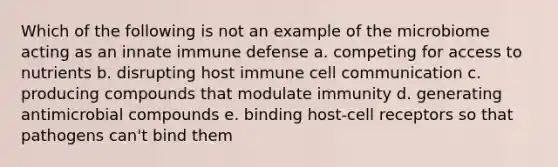 Which of the following is not an example of the microbiome acting as an innate immune defense a. competing for access to nutrients b. disrupting host immune cell communication c. producing compounds that modulate immunity d. generating antimicrobial compounds e. binding host-cell receptors so that pathogens can't bind them