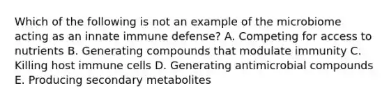 Which of the following is not an example of the microbiome acting as an innate immune defense? A. Competing for access to nutrients B. Generating compounds that modulate immunity C. Killing host immune cells D. Generating antimicrobial compounds E. Producing secondary metabolites