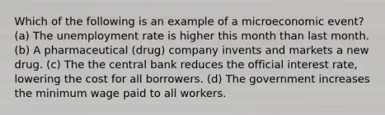 Which of the following is an example of a microeconomic event? (a) The unemployment rate is higher this month than last month. (b) A pharmaceutical (drug) company invents and markets a new drug. (c) The the central bank reduces the official interest rate, lowering the cost for all borrowers. (d) The government increases the minimum wage paid to all workers.