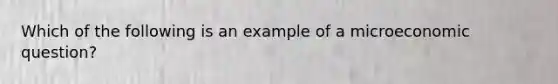 Which of the following is an example of a microeconomic question?