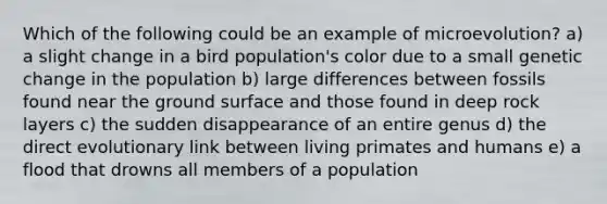 Which of the following could be an example of microevolution? a) a slight change in a bird population's color due to a small genetic change in the population b) large differences between fossils found near the ground surface and those found in deep rock layers c) the sudden disappearance of an entire genus d) the direct evolutionary link between living primates and humans e) a flood that drowns all members of a population