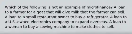 Which of the following is not an example of microfinance? A loan to a farmer for a goat that will give milk that the farmer can sell. A loan to a small restaurant owner to buy a refrigerator. A loan to a U.S.-owned electronics company to expand overseas. A loan to a woman to buy a sewing machine to make clothes to sell.