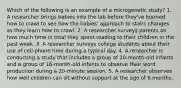 Which of the following is an example of a microgenetic study? 1. A researcher brings babies into the lab before they've learned how to crawl to see how the babies' approach to stairs changes as they learn how to crawl. 2. A researcher surveys parents on how much time in total they spent reading to their children in the past week. 3. A researcher surveys college students about their use of cell-phone time during a typical day. 4. A researcher is conducting a study that includes a group of 10-month-old infants and a group of 16-month-old infants to observe their word production during a 20-minute session. 5. A researcher observes how well children can sit without support at the age of 6 months.