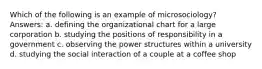 Which of the following is an example of microsociology? Answers: a. defining the organizational chart for a large corporation b. studying the positions of responsibility in a government c. observing the power structures within a university d. studying the social interaction of a couple at a coffee shop