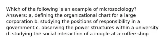 Which of the following is an example of microsociology? Answers: a. defining the organizational chart for a large corporation b. studying the positions of responsibility in a government c. observing the power structures within a university d. studying the social interaction of a couple at a coffee shop