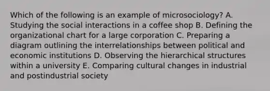 Which of the following is an example of microsociology? A. Studying the social interactions in a coffee shop B. Defining the organizational chart for a large corporation C. Preparing a diagram outlining the interrelationships between political and economic institutions D. Observing the hierarchical structures within a university E. Comparing cultural changes in industrial and postindustrial society