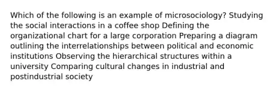 Which of the following is an example of microsociology? Studying the social interactions in a coffee shop Defining the organizational chart for a large corporation Preparing a diagram outlining the interrelationships between political and economic institutions Observing the hierarchical structures within a university Comparing cultural changes in industrial and postindustrial society