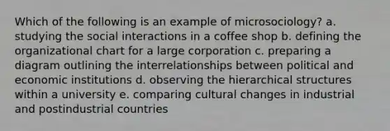 Which of the following is an example of microsociology? a. studying the social interactions in a coffee shop b. defining the organizational chart for a large corporation c. preparing a diagram outlining the interrelationships between political and economic institutions d. observing the hierarchical structures within a university e. comparing cultural changes in industrial and postindustrial countries