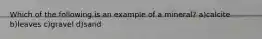 Which of the following is an example of a mineral? a)calcite b)leaves c)gravel d)sand