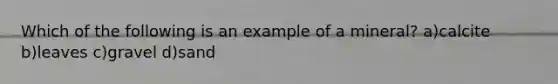 Which of the following is an example of a mineral? a)calcite b)leaves c)gravel d)sand