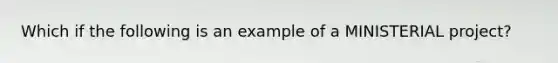 Which if the following is an example of a MINISTERIAL project?