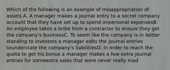 Which of the following is an example of misappropriation of assets A. A manager makes a journal entry to a secret company account that they have set up to spend onpersonal expensesB. An employee takes a bribe from a contractor to ensure they get the company's businessC. To seem like the company is in better standing to investors a manager edits the journal entries tounderstate the company's liabilitiesD. In order to reach the quota to get his bonus a manager makes a few extra journal entries for someextra sales that were never really mad