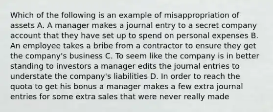 Which of the following is an example of misappropriation of assets A. A manager makes a journal entry to a secret company account that they have set up to spend on personal expenses B. An employee takes a bribe from a contractor to ensure they get the company's business C. To seem like the company is in better standing to investors a manager edits the journal entries to understate the company's liabilities D. In order to reach the quota to get his bonus a manager makes a few extra journal entries for some extra sales that were never really made