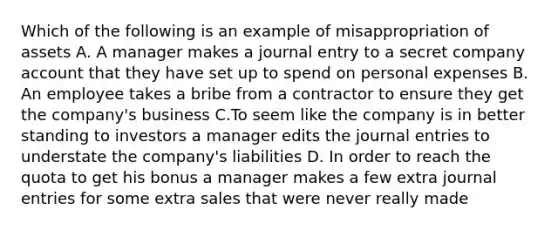 Which of the following is an example of misappropriation of assets A. A manager makes a journal entry to a secret company account that they have set up to spend on personal expenses B. An employee takes a bribe from a contractor to ensure they get the company's business C.To seem like the company is in better standing to investors a manager edits the journal entries to understate the company's liabilities D. In order to reach the quota to get his bonus a manager makes a few extra journal entries for some extra sales that were never really made