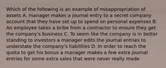 Which of the following is an example of misappropriation of assets A. manager makes a journal entry to a secret company account that they have set up to spend on personal expenses B. An employee takes a bribe from a contractor to ensure they get the company's business C. To seem like the company is in better standing to investors a manager edits the journal entries to understate the company's liabilities D. In order to reach the quota to get his bonus a manager makes a few extra journal entries for some extra sales that were never really made