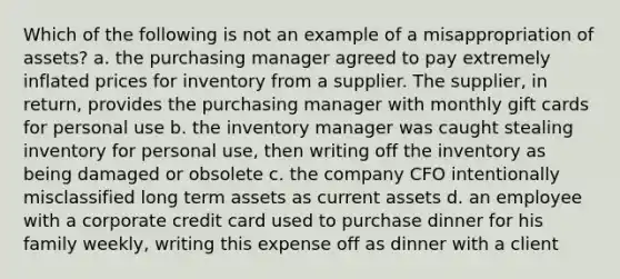 Which of the following is not an example of a misappropriation of assets? a. the purchasing manager agreed to pay extremely inflated prices for inventory from a supplier. The supplier, in return, provides the purchasing manager with monthly gift cards for personal use b. the inventory manager was caught stealing inventory for personal use, then writing off the inventory as being damaged or obsolete c. the company CFO intentionally misclassified long term assets as current assets d. an employee with a corporate credit card used to purchase dinner for his family weekly, writing this expense off as dinner with a client