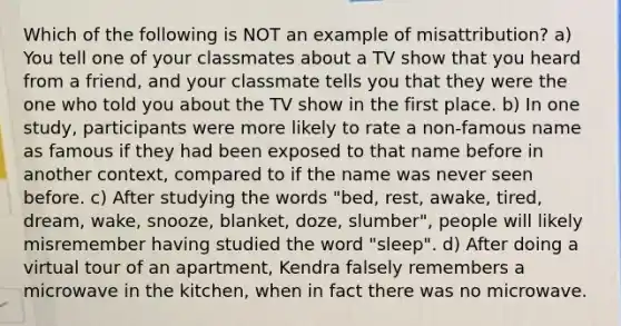 Which of the following is NOT an example of misattribution? a) You tell one of your classmates about a TV show that you heard from a friend, and your classmate tells you that they were the one who told you about the TV show in the first place. b) In one study, participants were more likely to rate a non-famous name as famous if they had been exposed to that name before in another context, compared to if the name was never seen before. c) After studying the words "bed, rest, awake, tired, dream, wake, snooze, blanket, doze, slumber", people will likely misremember having studied the word "sleep". d) After doing a virtual tour of an apartment, Kendra falsely remembers a microwave in the kitchen, when in fact there was no microwave.