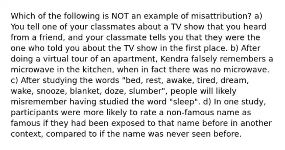 Which of the following is NOT an example of misattribution? a) You tell one of your classmates about a TV show that you heard from a friend, and your classmate tells you that they were the one who told you about the TV show in the first place. b) After doing a virtual tour of an apartment, Kendra falsely remembers a microwave in the kitchen, when in fact there was no microwave. c) After studying the words "bed, rest, awake, tired, dream, wake, snooze, blanket, doze, slumber", people will likely misremember having studied the word "sleep". d) In one study, participants were more likely to rate a non-famous name as famous if they had been exposed to that name before in another context, compared to if the name was never seen before.