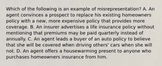 Which of the following is an example of misrepresentation? A. An agent convinces a prospect to replace his existing homeowners policy with a new, more expensive policy that provides more coverage. B. An insurer advertises a life insurance policy without mentioning that premiums may be paid quarterly instead of annually. C. An agent leads a buyer of an auto policy to believe that she will be covered when driving others' cars when she will not. D. An agent offers a housewarming present to anyone who purchases homeowners insurance from him.