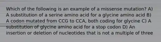 Which of the following is an example of a missense mutation? A) A substitution of a serine amino acid for a glycine amino acid B) A codon mutated from CCG to CCA, both coding for glycine C) A substitution of glycine amino acid for a stop codon D) An insertion or deletion of nucleotides that is not a multiple of three